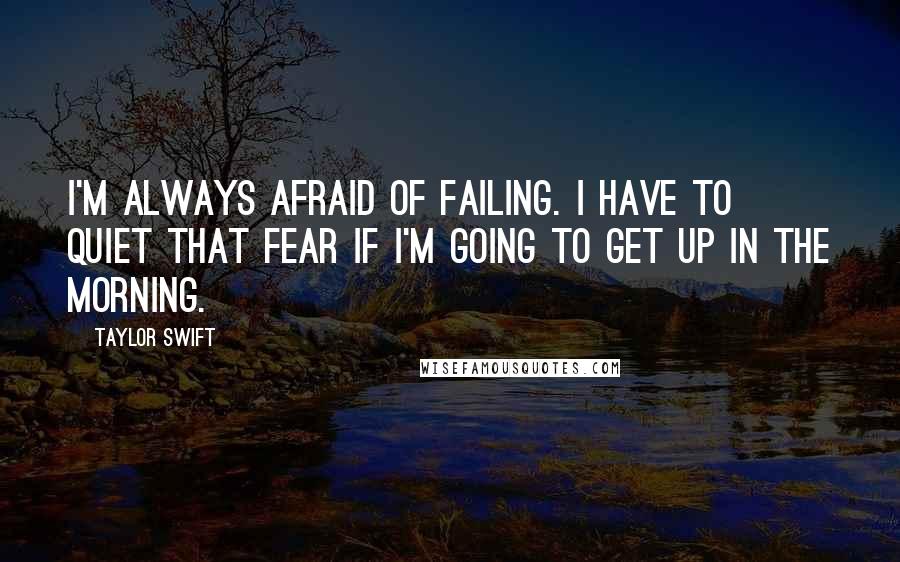 Taylor Swift Quotes: I'm always afraid of failing. I have to quiet that fear if I'm going to get up in the morning.
