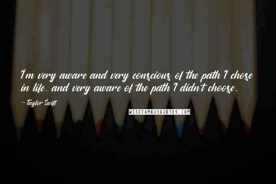 Taylor Swift Quotes: I'm very aware and very conscious of the path I chose in life, and very aware of the path I didn't choose.