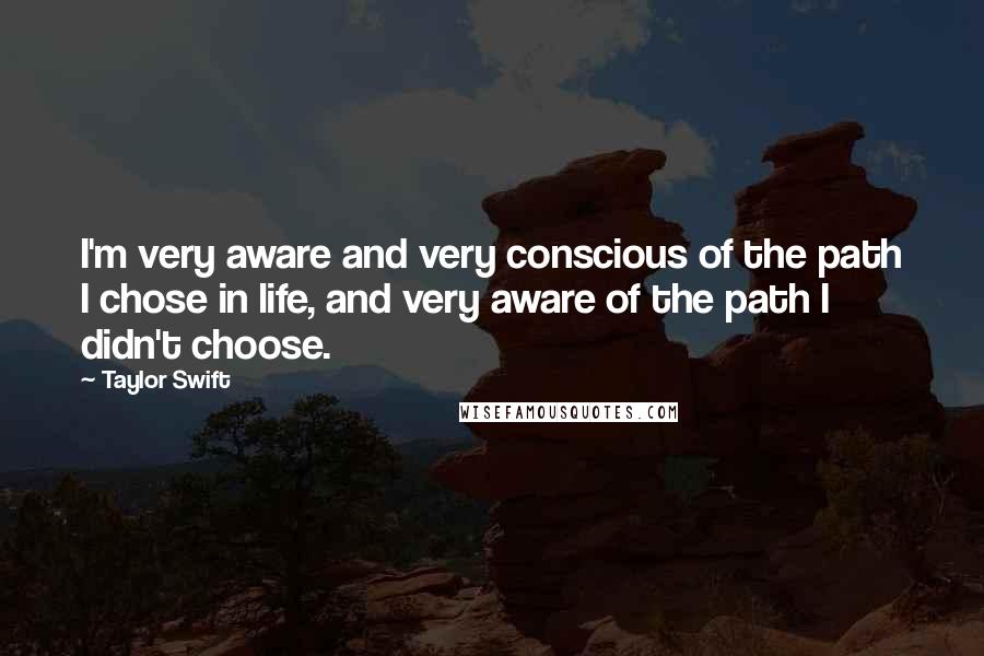 Taylor Swift Quotes: I'm very aware and very conscious of the path I chose in life, and very aware of the path I didn't choose.