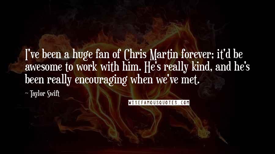 Taylor Swift Quotes: I've been a huge fan of Chris Martin forever; it'd be awesome to work with him. He's really kind, and he's been really encouraging when we've met.