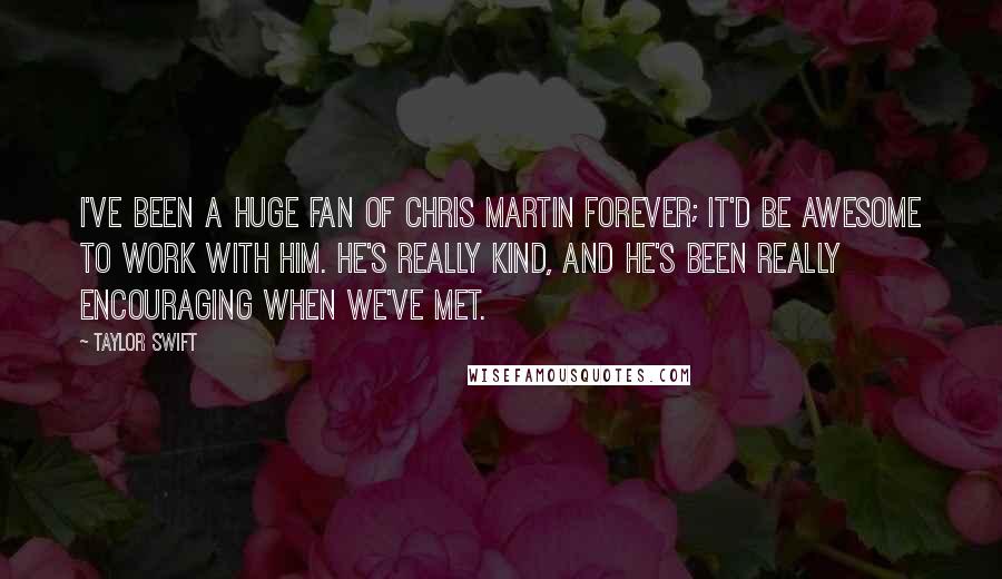 Taylor Swift Quotes: I've been a huge fan of Chris Martin forever; it'd be awesome to work with him. He's really kind, and he's been really encouraging when we've met.