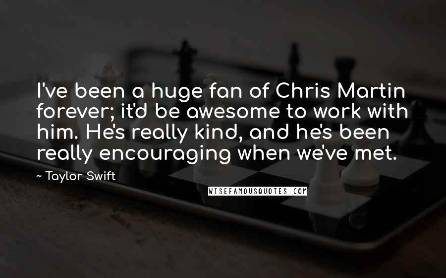 Taylor Swift Quotes: I've been a huge fan of Chris Martin forever; it'd be awesome to work with him. He's really kind, and he's been really encouraging when we've met.