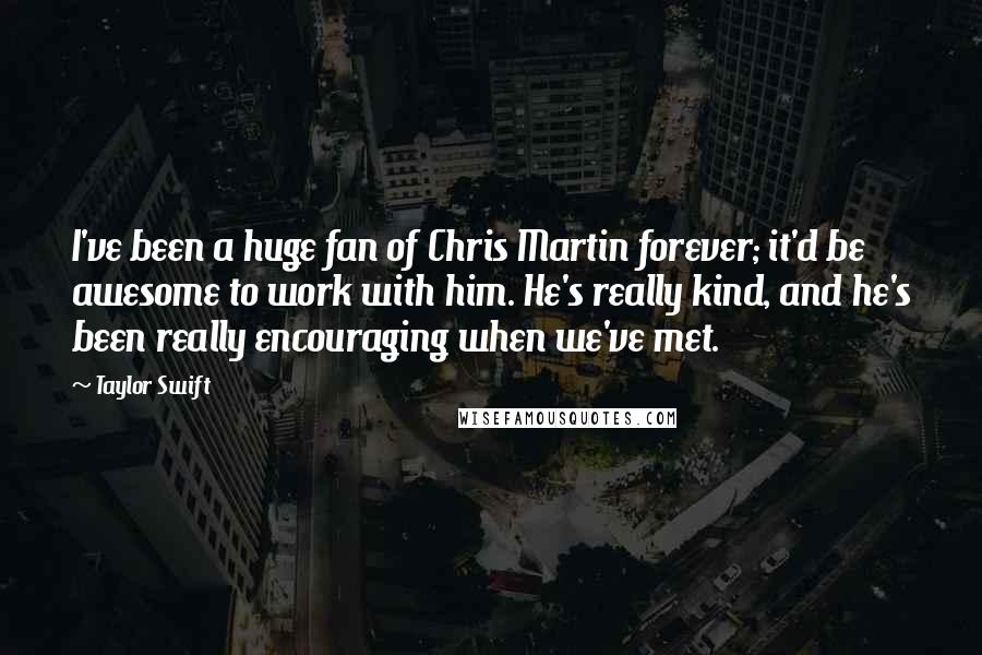 Taylor Swift Quotes: I've been a huge fan of Chris Martin forever; it'd be awesome to work with him. He's really kind, and he's been really encouraging when we've met.