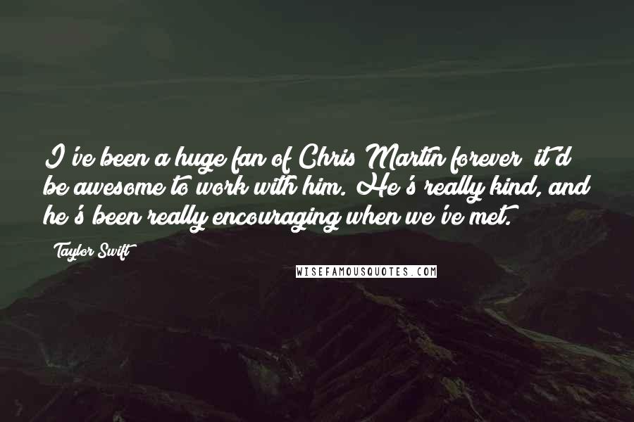 Taylor Swift Quotes: I've been a huge fan of Chris Martin forever; it'd be awesome to work with him. He's really kind, and he's been really encouraging when we've met.