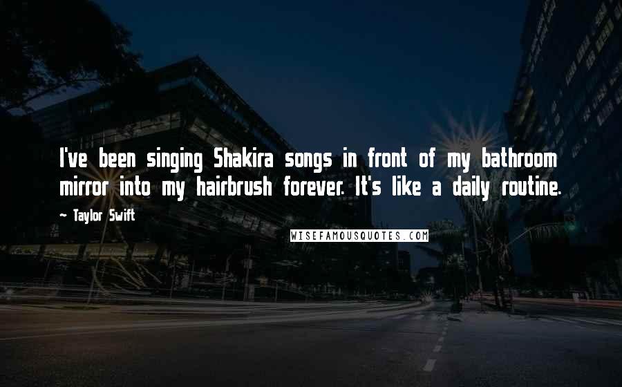 Taylor Swift Quotes: I've been singing Shakira songs in front of my bathroom mirror into my hairbrush forever. It's like a daily routine.