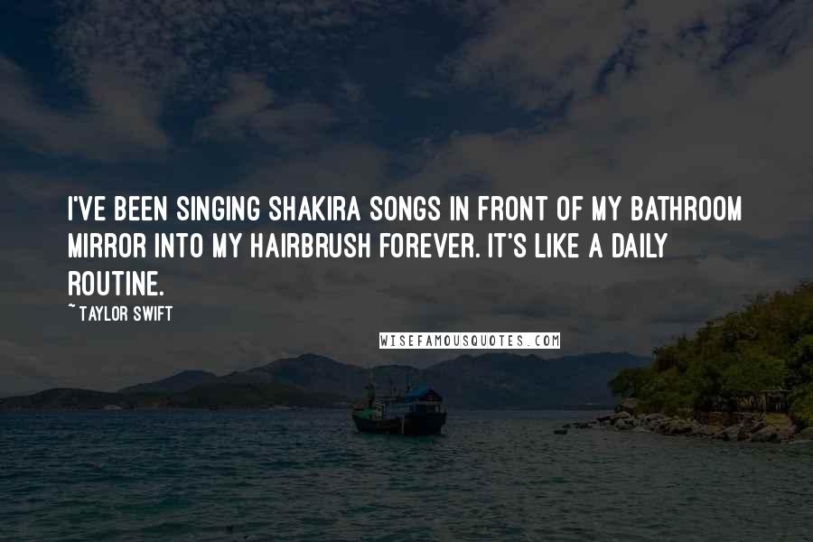 Taylor Swift Quotes: I've been singing Shakira songs in front of my bathroom mirror into my hairbrush forever. It's like a daily routine.