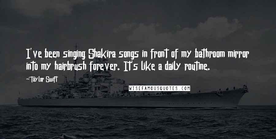 Taylor Swift Quotes: I've been singing Shakira songs in front of my bathroom mirror into my hairbrush forever. It's like a daily routine.