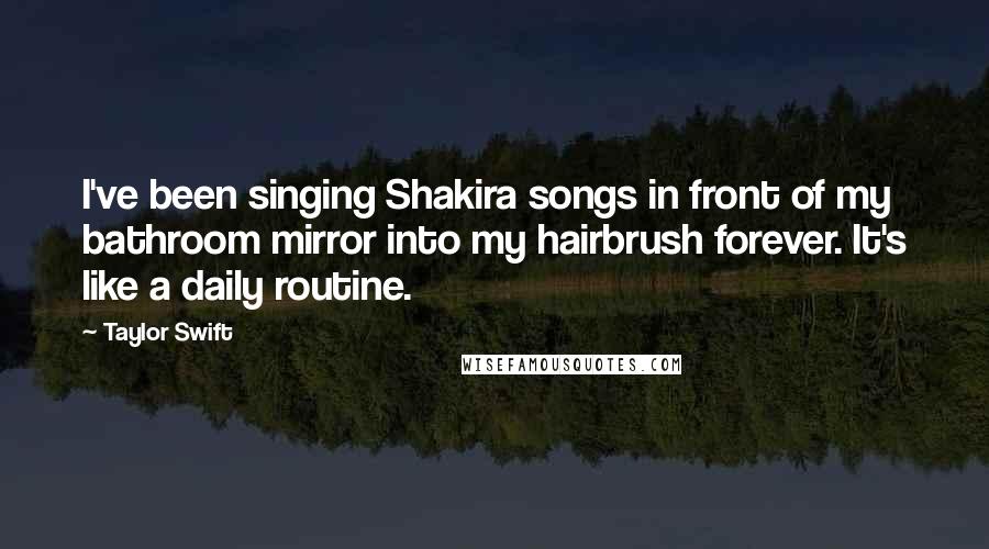 Taylor Swift Quotes: I've been singing Shakira songs in front of my bathroom mirror into my hairbrush forever. It's like a daily routine.