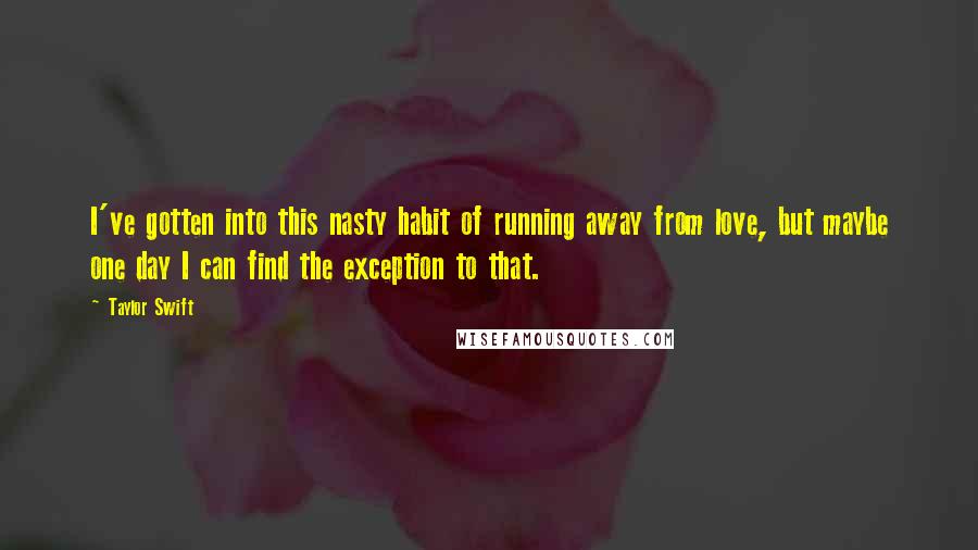 Taylor Swift Quotes: I've gotten into this nasty habit of running away from love, but maybe one day I can find the exception to that.