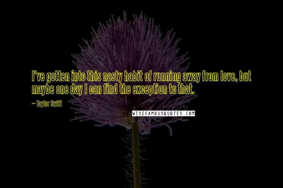 Taylor Swift Quotes: I've gotten into this nasty habit of running away from love, but maybe one day I can find the exception to that.