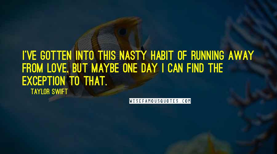 Taylor Swift Quotes: I've gotten into this nasty habit of running away from love, but maybe one day I can find the exception to that.