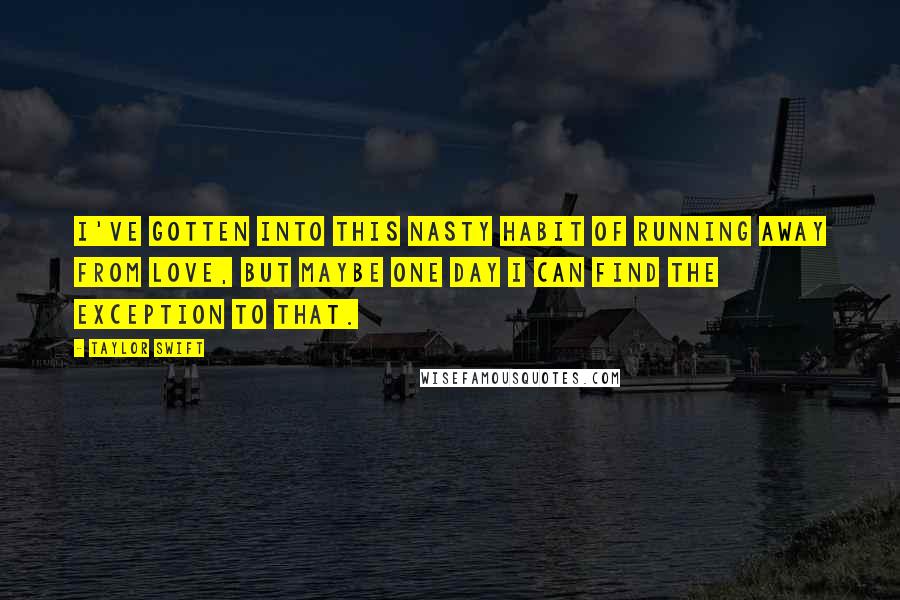 Taylor Swift Quotes: I've gotten into this nasty habit of running away from love, but maybe one day I can find the exception to that.