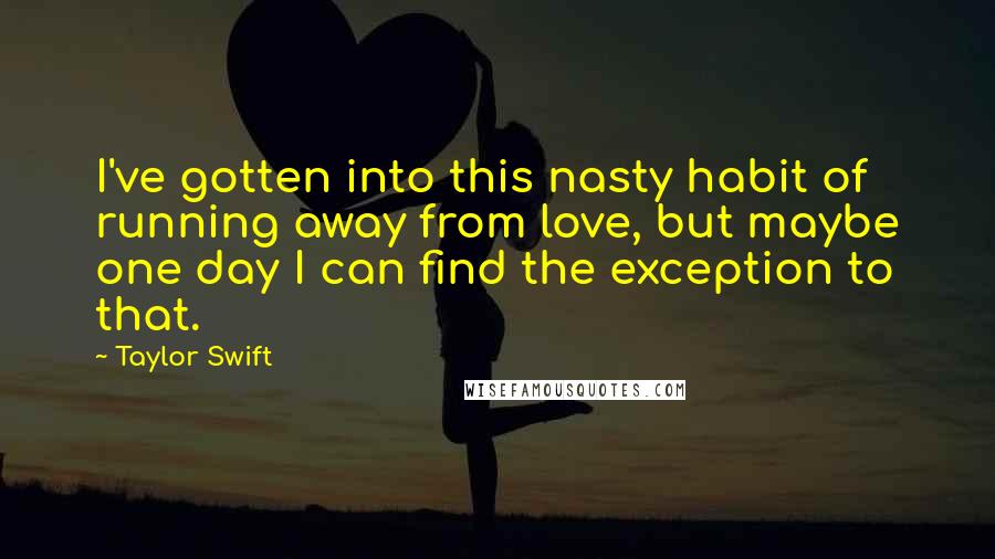 Taylor Swift Quotes: I've gotten into this nasty habit of running away from love, but maybe one day I can find the exception to that.