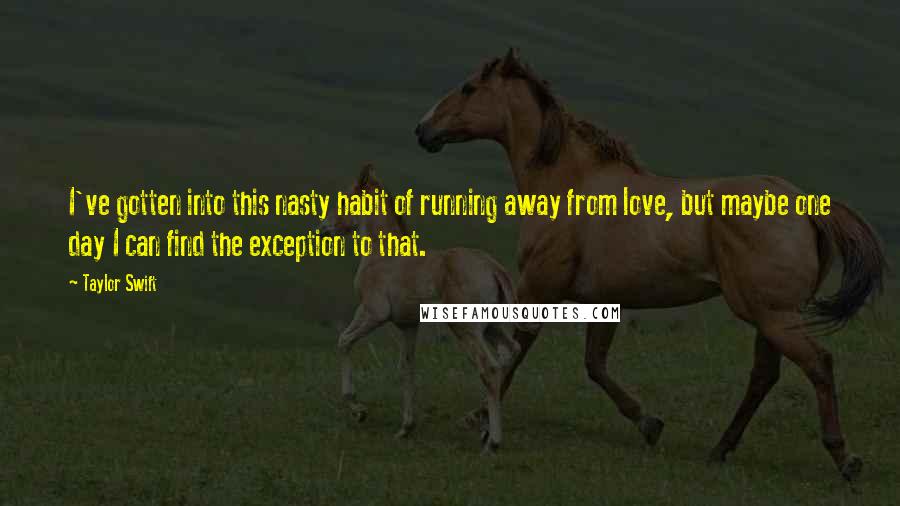 Taylor Swift Quotes: I've gotten into this nasty habit of running away from love, but maybe one day I can find the exception to that.