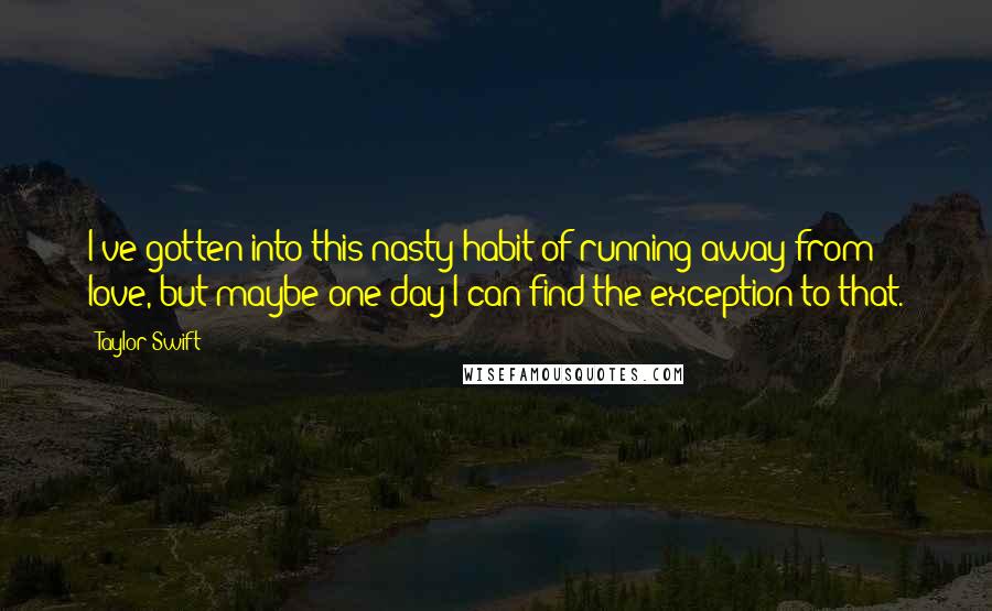 Taylor Swift Quotes: I've gotten into this nasty habit of running away from love, but maybe one day I can find the exception to that.