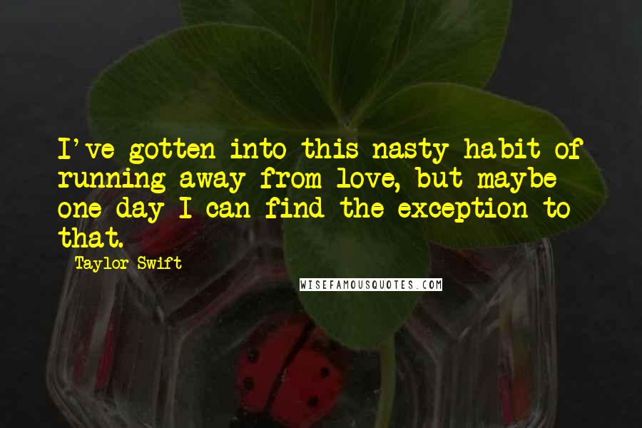 Taylor Swift Quotes: I've gotten into this nasty habit of running away from love, but maybe one day I can find the exception to that.