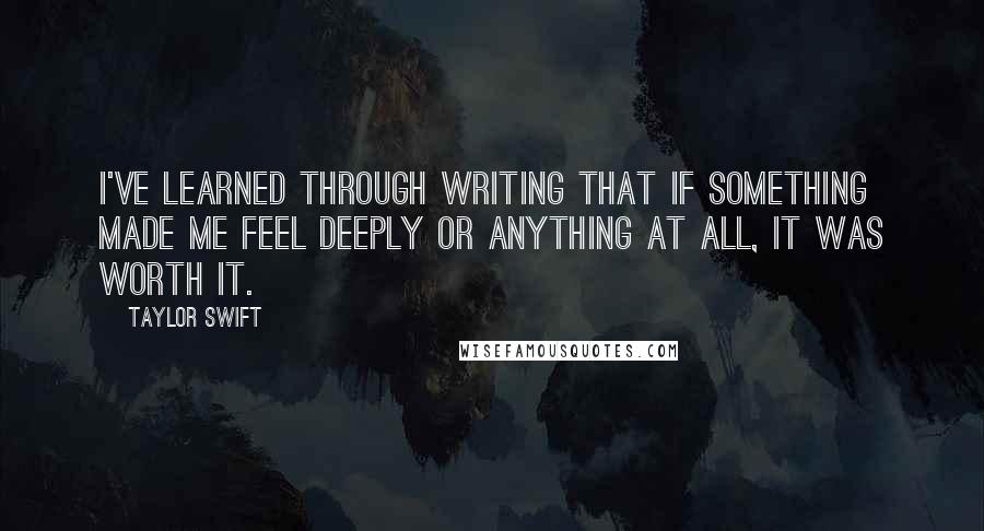 Taylor Swift Quotes: I've learned through writing that if something made me feel deeply or anything at all, it was worth it.