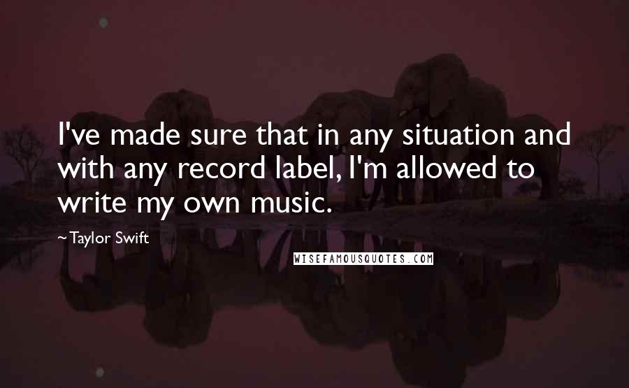 Taylor Swift Quotes: I've made sure that in any situation and with any record label, I'm allowed to write my own music.