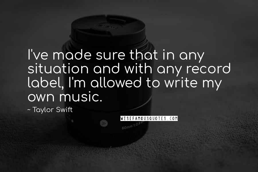 Taylor Swift Quotes: I've made sure that in any situation and with any record label, I'm allowed to write my own music.