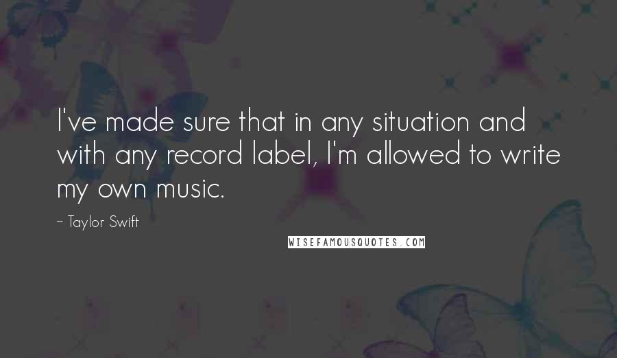 Taylor Swift Quotes: I've made sure that in any situation and with any record label, I'm allowed to write my own music.