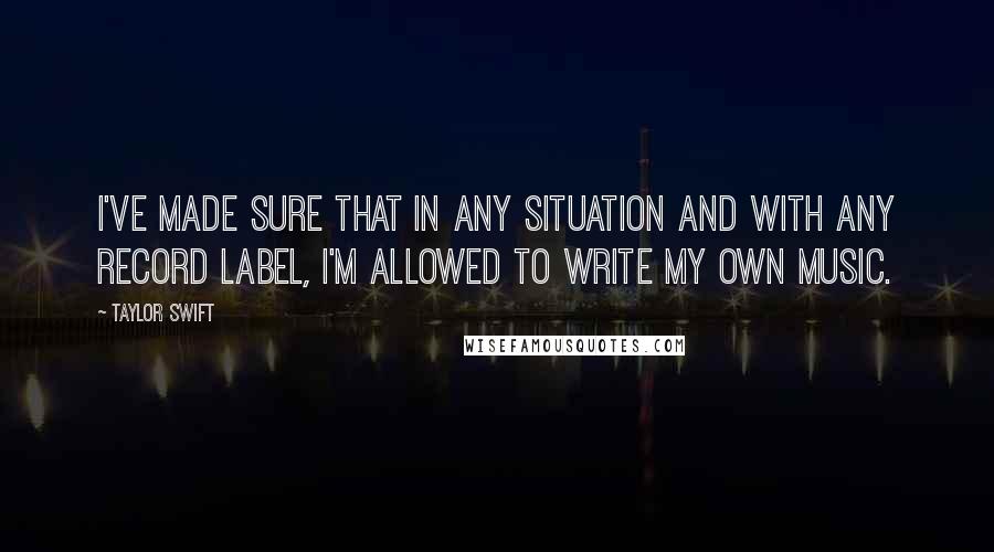Taylor Swift Quotes: I've made sure that in any situation and with any record label, I'm allowed to write my own music.