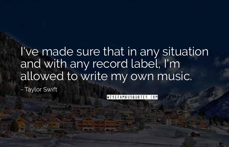 Taylor Swift Quotes: I've made sure that in any situation and with any record label, I'm allowed to write my own music.