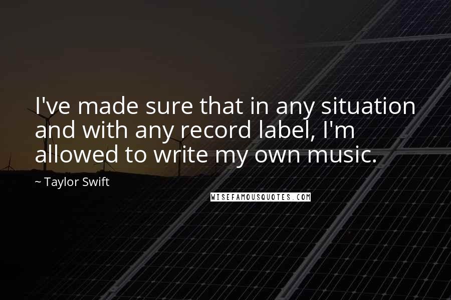 Taylor Swift Quotes: I've made sure that in any situation and with any record label, I'm allowed to write my own music.