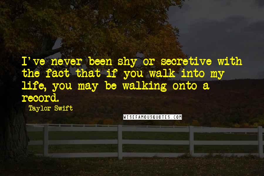 Taylor Swift Quotes: I've never been shy or secretive with the fact that if you walk into my life, you may be walking onto a record.