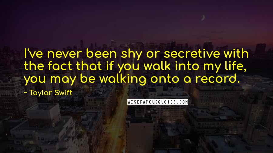 Taylor Swift Quotes: I've never been shy or secretive with the fact that if you walk into my life, you may be walking onto a record.
