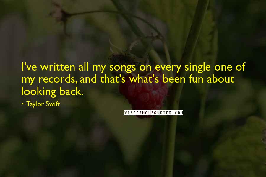Taylor Swift Quotes: I've written all my songs on every single one of my records, and that's what's been fun about looking back.