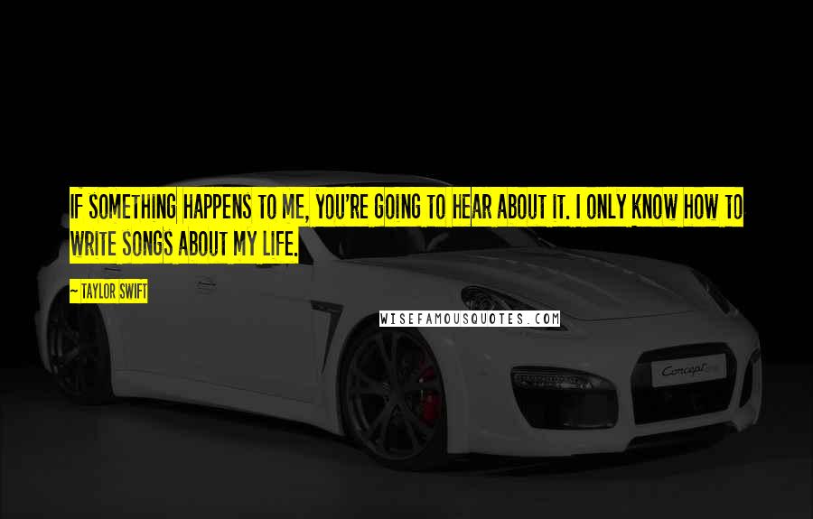 Taylor Swift Quotes: If something happens to me, you're going to hear about it. I only know how to write songs about my life.