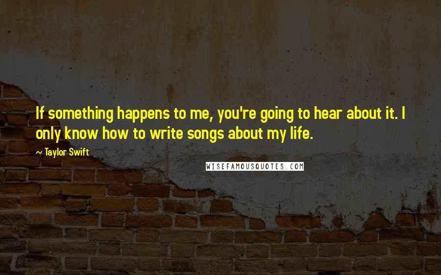 Taylor Swift Quotes: If something happens to me, you're going to hear about it. I only know how to write songs about my life.