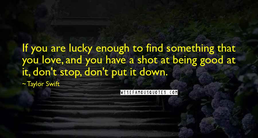 Taylor Swift Quotes: If you are lucky enough to find something that you love, and you have a shot at being good at it, don't stop, don't put it down.