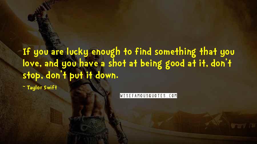 Taylor Swift Quotes: If you are lucky enough to find something that you love, and you have a shot at being good at it, don't stop, don't put it down.