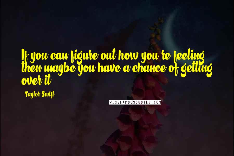 Taylor Swift Quotes: If you can figure out how you're feeling, then maybe you have a chance of getting over it.