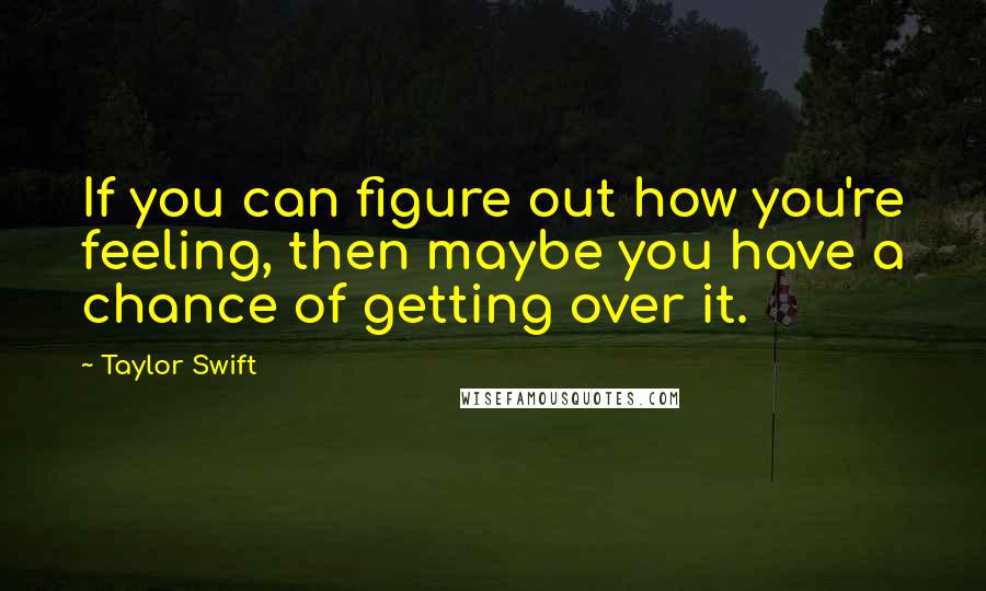 Taylor Swift Quotes: If you can figure out how you're feeling, then maybe you have a chance of getting over it.