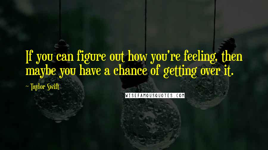 Taylor Swift Quotes: If you can figure out how you're feeling, then maybe you have a chance of getting over it.