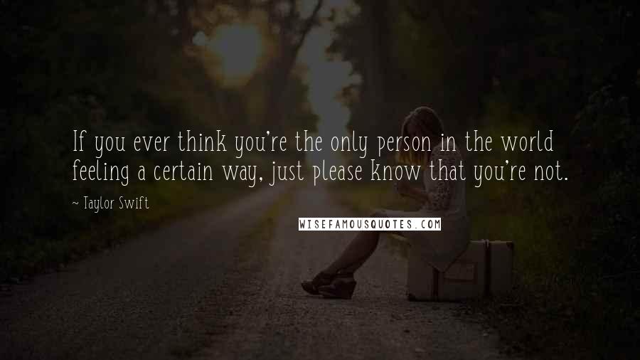 Taylor Swift Quotes: If you ever think you're the only person in the world feeling a certain way, just please know that you're not.