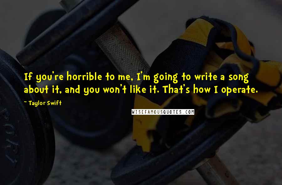 Taylor Swift Quotes: If you're horrible to me, I'm going to write a song about it, and you won't like it. That's how I operate.