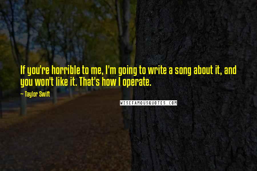 Taylor Swift Quotes: If you're horrible to me, I'm going to write a song about it, and you won't like it. That's how I operate.