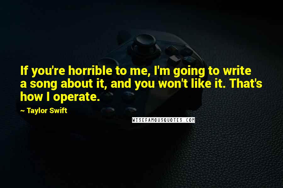 Taylor Swift Quotes: If you're horrible to me, I'm going to write a song about it, and you won't like it. That's how I operate.