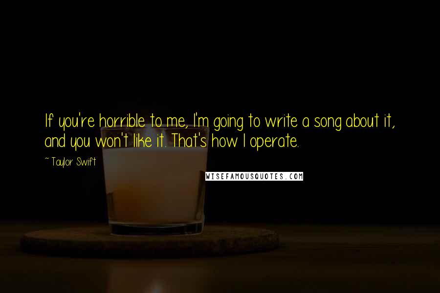 Taylor Swift Quotes: If you're horrible to me, I'm going to write a song about it, and you won't like it. That's how I operate.