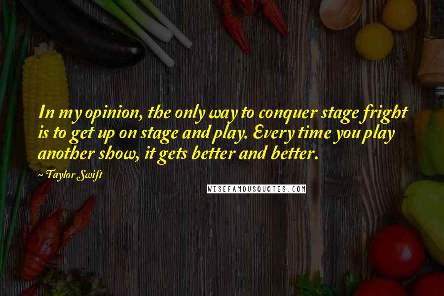 Taylor Swift Quotes: In my opinion, the only way to conquer stage fright is to get up on stage and play. Every time you play another show, it gets better and better.