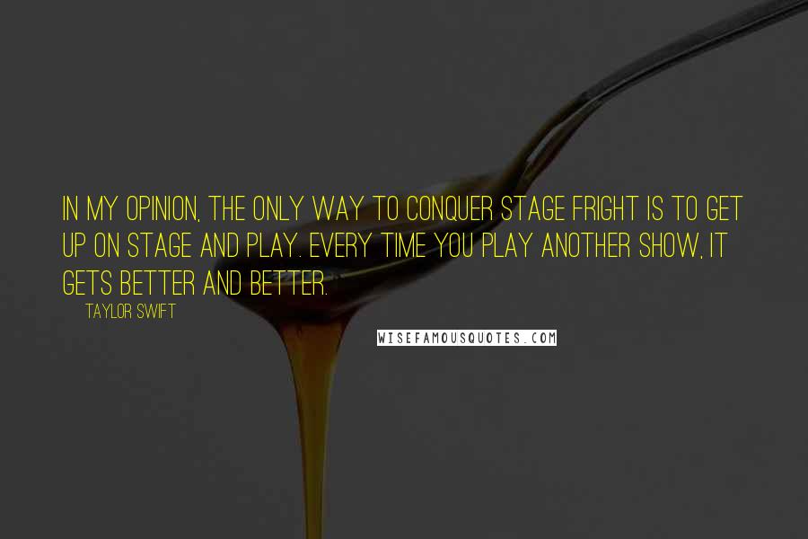 Taylor Swift Quotes: In my opinion, the only way to conquer stage fright is to get up on stage and play. Every time you play another show, it gets better and better.