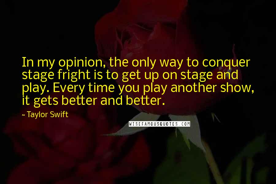 Taylor Swift Quotes: In my opinion, the only way to conquer stage fright is to get up on stage and play. Every time you play another show, it gets better and better.