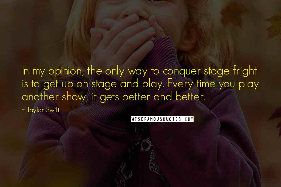 Taylor Swift Quotes: In my opinion, the only way to conquer stage fright is to get up on stage and play. Every time you play another show, it gets better and better.