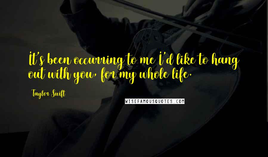 Taylor Swift Quotes: It's been occurring to me I'd like to hang out with you, for my whole life.1