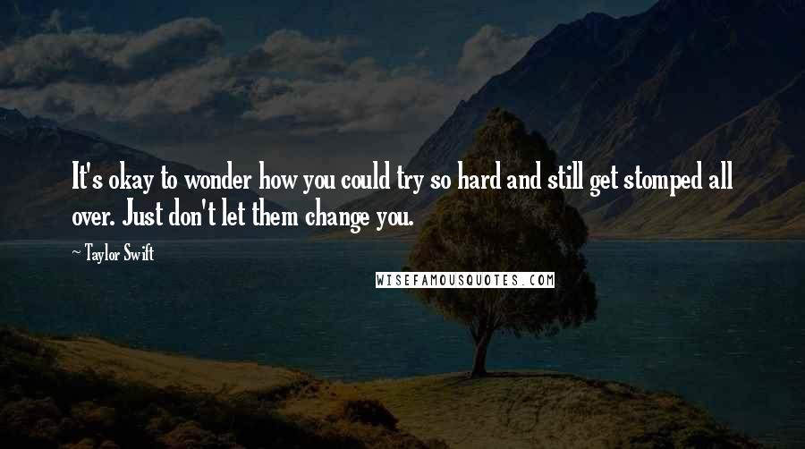 Taylor Swift Quotes: It's okay to wonder how you could try so hard and still get stomped all over. Just don't let them change you.