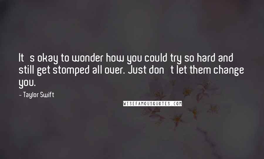Taylor Swift Quotes: It's okay to wonder how you could try so hard and still get stomped all over. Just don't let them change you.