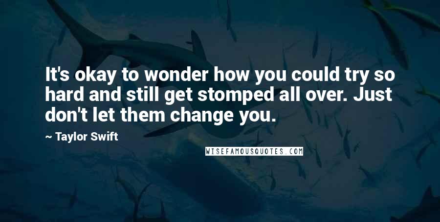 Taylor Swift Quotes: It's okay to wonder how you could try so hard and still get stomped all over. Just don't let them change you.